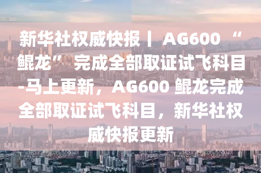 新華社權威快報丨 AG600 “鯤龍” 完成全部取證試飛科目-馬上更新，AG600 鯤龍完成全部取證試飛科目，新華社權威快報更新液壓動力機械,元件制造