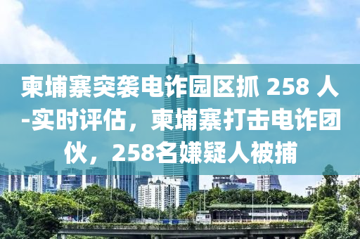 柬埔寨突襲電詐園區(qū)抓 258 人-實(shí)時(shí)評(píng)估，柬埔寨打擊電詐團(tuán)伙，258名嫌疑人被捕液壓動(dòng)力機(jī)械,元件制造