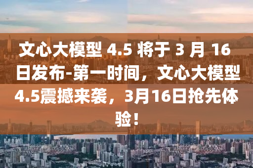 文心大模型 4.5 將于 3 月 16 日發(fā)布-第一時(shí)間，文心大模型4.5震撼來襲，3月16日搶先體驗(yàn)！液壓動(dòng)力機(jī)械,元件制造