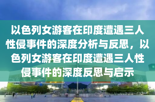 以色列女游客在印度遭遇三液壓動力機(jī)械,元件制造人性侵事件的深度分析與反思，以色列女游客在印度遭遇三人性侵事件的深度反思與啟示