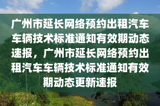 廣州市延長網(wǎng)絡預約出租汽車車輛技術標準通知有效期動態(tài)速報，廣州市延長網(wǎng)絡預約出租汽車車輛技術標準通知有效期動態(tài)更新速報