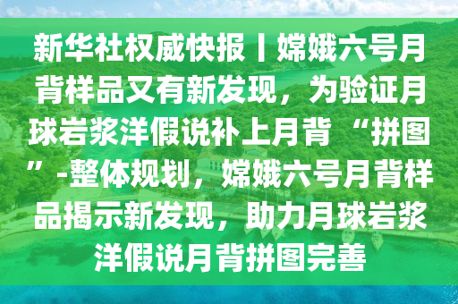 新華社權(quán)威快報(bào)丨嫦娥六號月背樣液壓動力機(jī)械,元件制造品又有新發(fā)現(xiàn)，為驗(yàn)證月球巖漿洋假說補(bǔ)上月背 “拼圖”-整體規(guī)劃，嫦娥六號月背樣品揭示新發(fā)現(xiàn)，助力月球巖漿洋假說月背拼圖完善