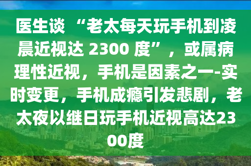 醫(yī)生談 “老太每天液壓動(dòng)力機(jī)械,元件制造玩手機(jī)到凌晨近視達(dá) 2300 度”，或?qū)俨±硇越?，手機(jī)是因素之一-實(shí)時(shí)變更，手機(jī)成癮引發(fā)悲劇，老太夜以繼日玩手機(jī)近視高達(dá)2300度