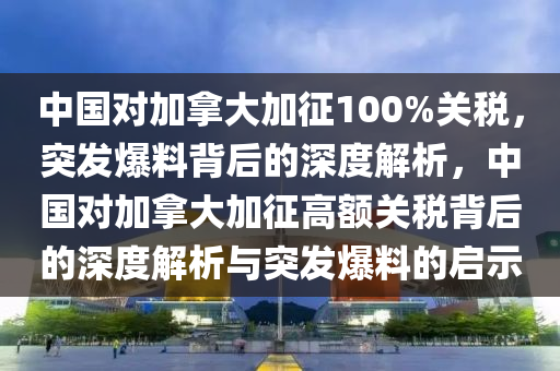 中國(guó)對(duì)加拿大加征100%關(guān)稅，突發(fā)爆料背后的深度解液壓動(dòng)力機(jī)械,元件制造析，中國(guó)對(duì)加拿大加征高額關(guān)稅背后的深度解析與突發(fā)爆料的啟示