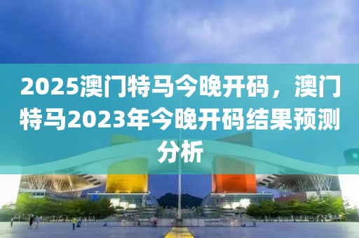 2025澳門特馬今晚開碼，澳門特馬2023年今晚開碼結果預測分析