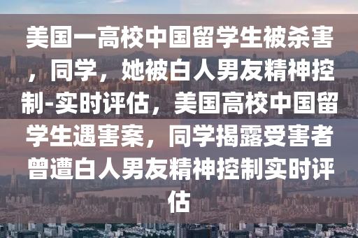 美國一高校中國留學生被殺害，同學，液壓動力機械,元件制造她被白人男友精神控制-實時評估，美國高校中國留學生遇害案，同學揭露受害者曾遭白人男友精神控制實時評估