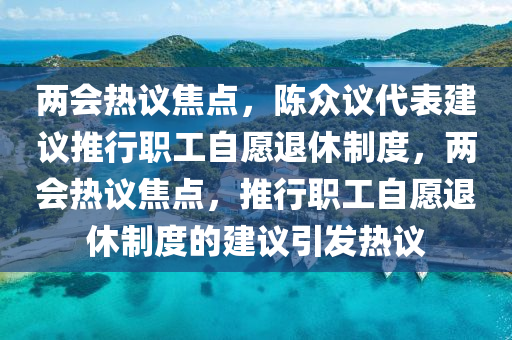 兩會(huì)熱議焦點(diǎn)，陳眾議代表建議推行職工自愿退休制度，兩會(huì)熱議焦點(diǎn)，推行液壓動(dòng)力機(jī)械,元件制造職工自愿退休制度的建議引發(fā)熱議