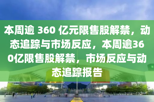 本周逾 360 億元限售股解禁，動態(tài)追蹤與市場反應(yīng)，本周逾360億限售股解禁，市場反應(yīng)與動態(tài)追蹤報(bào)告液壓動力機(jī)械,元件制造