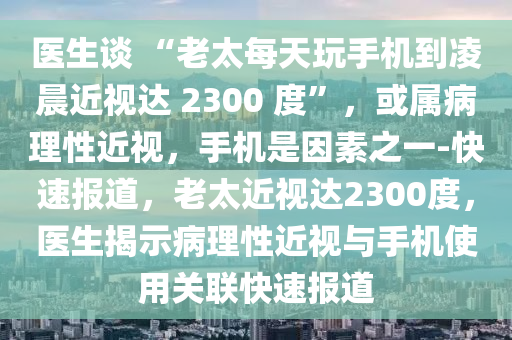 醫(yī)生談 “老太每天玩手機(jī)到凌晨近視達(dá) 2300 度”，或?qū)俨±硇越暎謾C(jī)是因素之一-快速報(bào)道，老太近視達(dá)2300度，醫(yī)生揭示病理性近視與手機(jī)使用關(guān)聯(lián)快速報(bào)道液壓動(dòng)力機(jī)械,元件制造