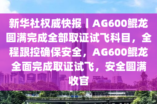 新華社權威快報丨AG600鯤龍圓滿完成全部取證試飛科目，全程跟控確保安全，AG600鯤龍全面完成取證試飛，安全圓滿收官