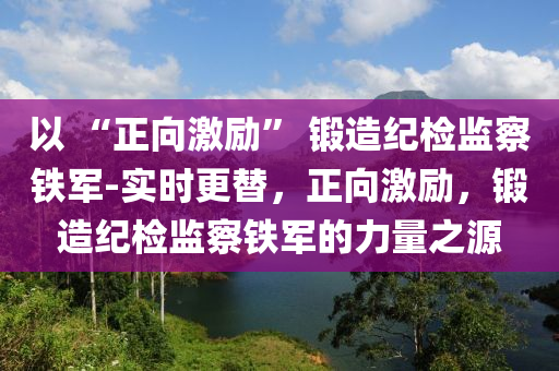 以 “正向激勵” 鍛造紀檢監(jiān)察鐵軍-實時更替，正向激勵，鍛造紀檢監(jiān)察鐵軍的力量之源液壓動力機械,元件制造