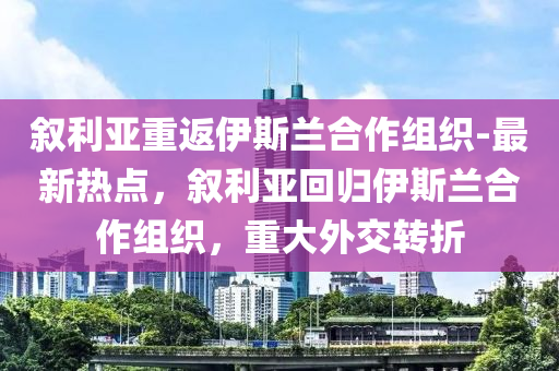 敘利亞重返伊斯蘭合作組織-最新熱點，敘利亞回歸伊斯蘭合作組織，重大外交轉(zhuǎn)折