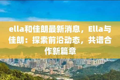 ella和佳朗最新消息，Ella與佳朗：探索前沿動態(tài)，共譜合作新篇章液壓動力機(jī)械,元件制造