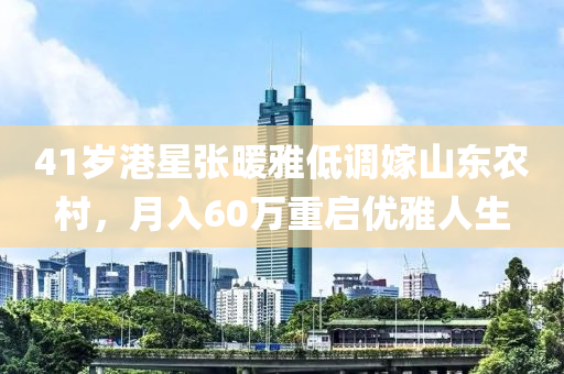 41歲港星張暖雅低調(diào)嫁山東農(nóng)村，月入60萬重啟優(yōu)雅人生液壓動(dòng)力機(jī)械,元件制造