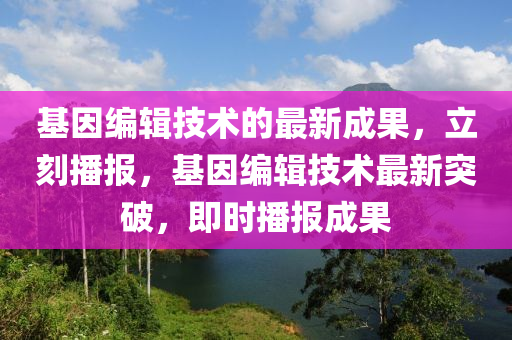 基因編輯技術(shù)的最新成果，立刻播報，基因編輯技術(shù)最新突破，即時播報成果