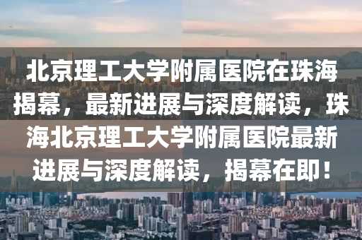 北京理工大學附屬醫(yī)院在珠海揭幕，最新進展與深度解讀，珠海北京理工大學附屬醫(yī)院最新進展與深度解讀，揭幕在即！