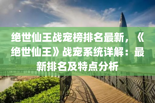 絕世仙王戰(zhàn)寵榜排液壓動力機械,元件制造名最新，《絕世仙王》戰(zhàn)寵系統(tǒng)詳解：最新排名及特點分析