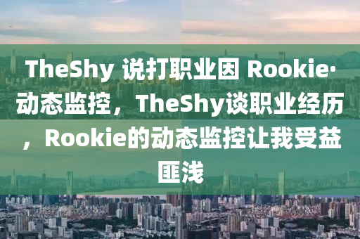 TheShy 說打職業(yè)因 Rookie·動態(tài)監(jiān)控，TheShy談職業(yè)經(jīng)歷，Rookie的動態(tài)監(jiān)控讓我受益匪淺液壓動力機械,元件制造