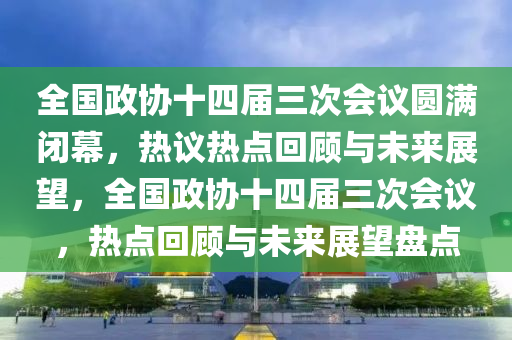 全國政協(xié)十四屆三次會議圓滿閉幕，熱議熱點回顧與未來展望，全國政協(xié)十四屆三次會議，熱點回顧與未來展望盤點液壓動力機械,元件制造