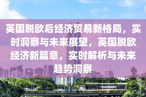 英國脫歐后經(jīng)濟貿(mào)易新格局，實時洞察與未來展望，英國脫歐經(jīng)濟新篇章，實時解析與未來趨勢洞察液壓動力機械,元件制造