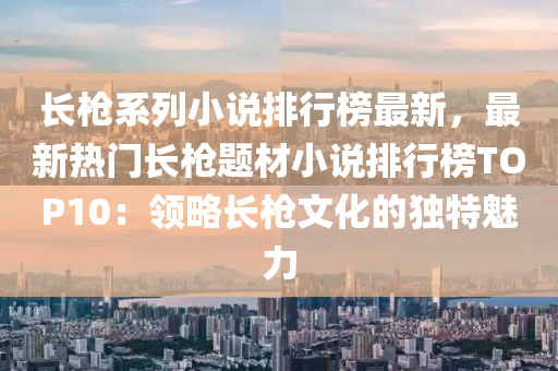 長槍系列小說排行榜最新，液壓動力機(jī)械,元件制造最新熱門長槍題材小說排行榜TOP10：領(lǐng)略長槍文化的獨特魅力