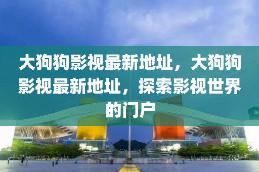 大狗狗影視最新地址，大狗狗影視最新地址，探索影視世界的門戶