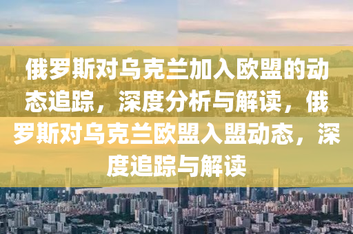 俄羅斯對烏克蘭加入歐盟的動態(tài)追蹤，深度分析與解讀，俄羅斯對液壓動力機(jī)械,元件制造烏克蘭歐盟入盟動態(tài)，深度追蹤與解讀