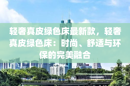 輕奢真皮綠色床最新款，輕奢真皮綠色床：液壓動力機械,元件制造時尚、舒適與環(huán)保的完美融合