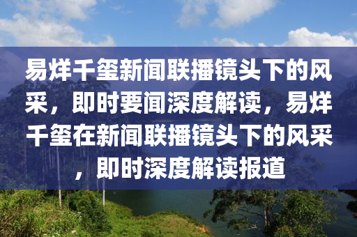 易烊千璽新聞聯(lián)播鏡頭下的風采，即時要聞深度解讀，易烊千璽在新聞聯(lián)播鏡頭下的風采液壓動力機械,元件制造，即時深度解讀報道