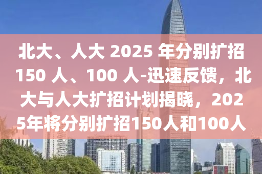 液壓動(dòng)力機(jī)械,元件制造北大、人大 2025 年分別擴(kuò)招 150 人、100 人-迅速反饋，北大與人大擴(kuò)招計(jì)劃揭曉，2025年將分別擴(kuò)招150人和100人