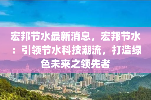 宏邦節(jié)水最新消息，宏邦節(jié)水：引領(lǐng)節(jié)水科技潮流，打造綠色未來之領(lǐng)先者