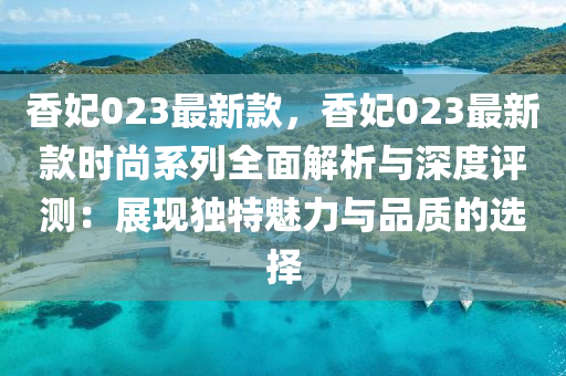 香妃023最新款，香妃023最新款液壓動力機械,元件制造時尚系列全面解析與深度評測：展現獨特魅力與品質的選擇