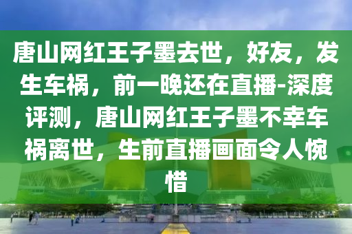 唐山網(wǎng)紅王子墨去世，好友，發(fā)生車禍，前一晚還在直播-深度評(píng)測(cè)，唐山網(wǎng)紅王子墨不幸車禍離世，生前直播畫面令人惋惜