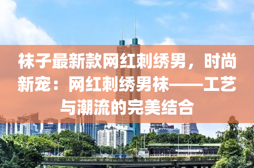 襪子最新款網(wǎng)紅刺液壓動(dòng)力機(jī)械,元件制造繡男，時(shí)尚新寵：網(wǎng)紅刺繡男襪——工藝與潮流的完美結(jié)合