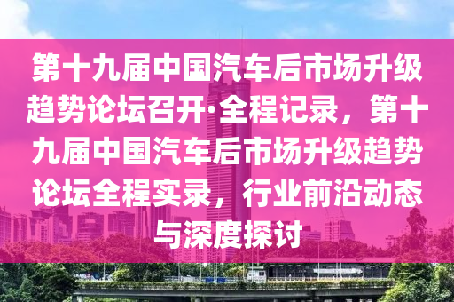 第十九屆中國(guó)汽車后市場(chǎng)升級(jí)趨勢(shì)論壇召開·全程記錄，第十九屆中國(guó)汽車后市場(chǎng)升級(jí)趨勢(shì)論壇全程實(shí)錄，行業(yè)前沿動(dòng)態(tài)與深度探討液壓動(dòng)力機(jī)械,元件制造