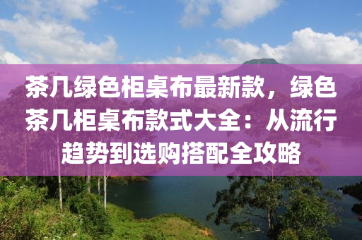 茶幾綠色柜桌布最新款，綠色茶幾柜桌布款式大全：從流行趨勢到選購搭配全攻略液壓動力機械,元件制造