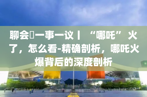 聊會?一事一議丨 “哪吒” 火了，怎么看-精確剖析，哪吒火爆背后的深度剖析液壓動力機(jī)械,元件制造