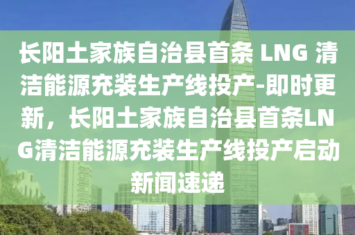 長陽土家族自治縣首條 LNG 清潔能源充裝生產(chǎn)線投產(chǎn)-即時更新，長陽土家族自治縣首條LNG清潔能源充裝生產(chǎn)線投產(chǎn)啟動新聞速遞液壓動力機械,元件制造