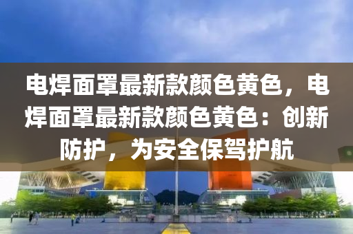 電焊面罩最新款顏色液壓動力機械,元件制造黃色，電焊面罩最新款顏色黃色：創(chuàng)新防護，為安全保駕護航