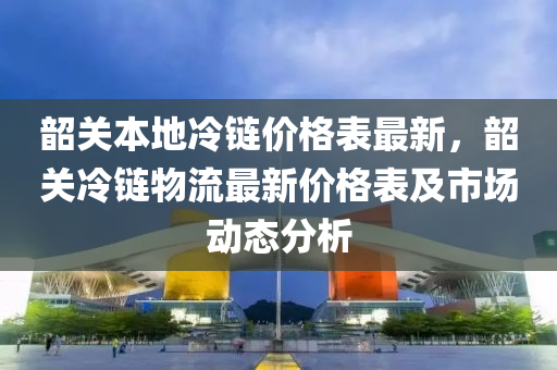 韶關(guān)本地冷鏈價格表最新，韶關(guān)冷鏈物流最新價格表及市場動態(tài)分析液壓動力機(jī)械,元件制造