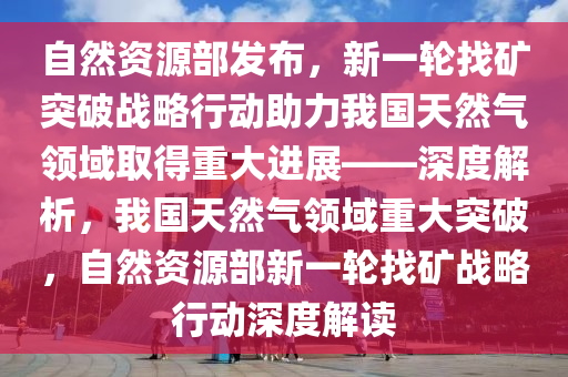 自然資源部發(fā)布，新一輪找礦突破戰(zhàn)略行動助力我國天然氣領域取得重大進展——深度解析，我國天然氣領域重大突破，自然資源部新一輪找礦戰(zhàn)略行動深度解讀