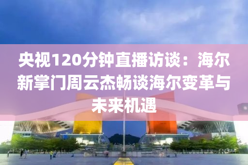 央視120分鐘直播訪談：海爾新掌門周云杰暢談海爾變革與未來機遇液壓動力機械,元件制造