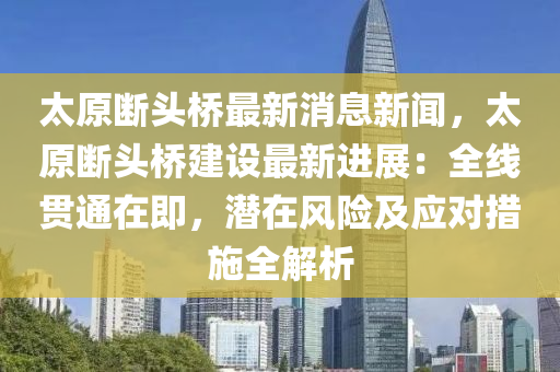 太原斷頭橋最新消息新聞，太原斷頭橋建設最新進展：全線貫通在即，潛在風險及應對措施全解析