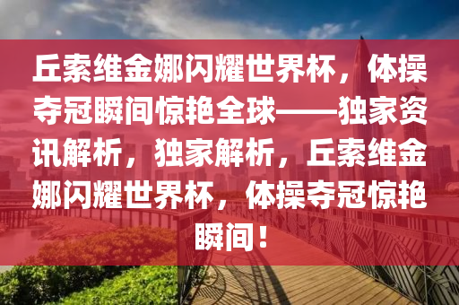 丘索維金娜閃耀世界杯，體操奪冠瞬間驚艷全球——獨家資訊解析，獨家解析，丘索維金娜閃耀世界杯，體操奪冠驚艷瞬間！