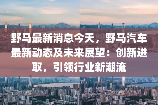 野馬最新消息今天，野馬汽車最新動態(tài)及未來展望：創(chuàng)新進取，引領行業(yè)新潮流