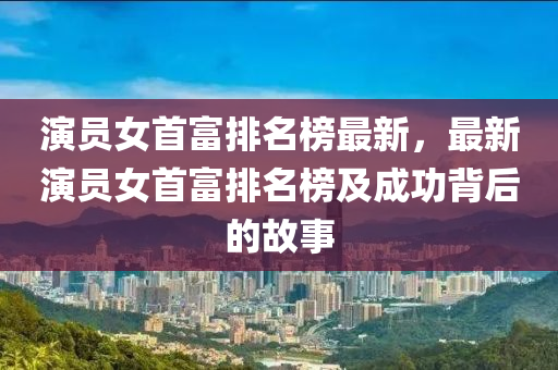 演員女首富排名榜最新，最新演員女首富排名榜及成功背后的故事