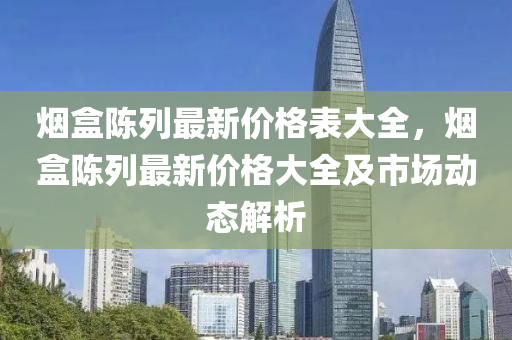 煙盒陳列最新價格表大全，煙盒陳列最新價格大全及市場動態(tài)解析液壓動力機(jī)械,元件制造