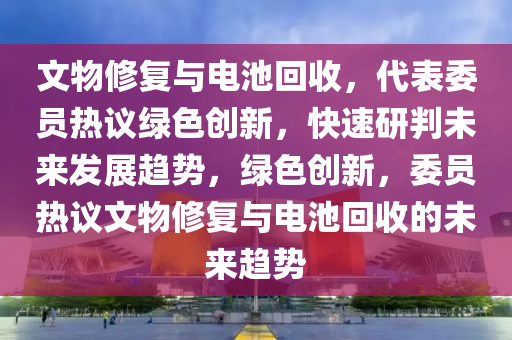 文物修復(fù)與電池回收，代表委員熱議綠色創(chuàng)新，快速研判未來發(fā)展趨勢，綠色創(chuàng)新，委員熱議文物修復(fù)與電池回收的未來趨勢