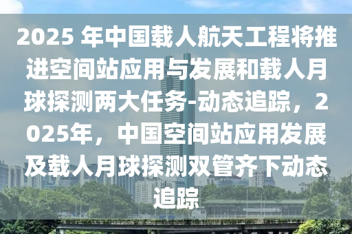 2025 年中國載人航天工程將推進空間站應(yīng)用與發(fā)展和載人月球探測兩大任務(wù)-動態(tài)追蹤，2025年，中國空間站應(yīng)用發(fā)展及載人月球探測雙管齊下動態(tài)追蹤液壓動力機械,元件制造