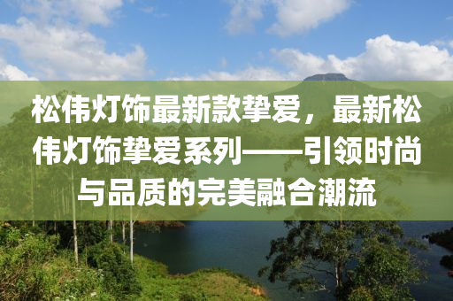 松偉燈飾最新款摯愛(ài)，最新松偉燈飾摯愛(ài)系列——引領(lǐng)時(shí)尚與品質(zhì)的完美融合潮流液壓動(dòng)力機(jī)械,元件制造